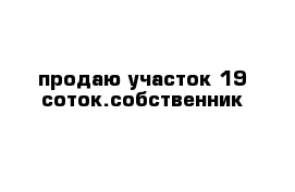 продаю участок 19 соток.собственник